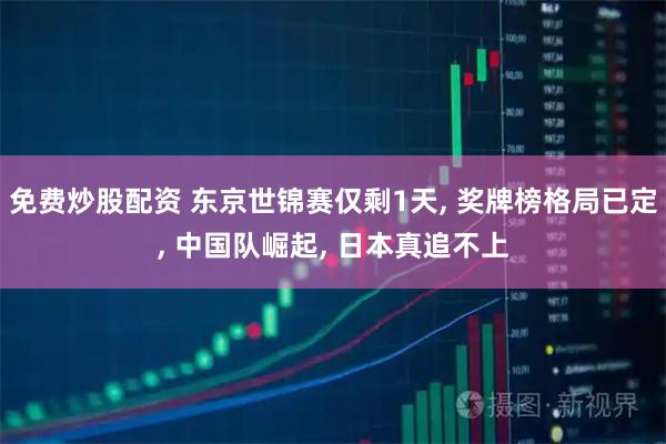 免费炒股配资 东京世锦赛仅剩1天, 奖牌榜格局已定, 中国队崛起, 日本真追不上