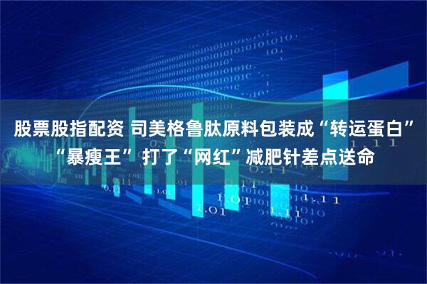 股票股指配资 司美格鲁肽原料包装成“转运蛋白”“暴瘦王” 打了“网红”减肥针差点送命
