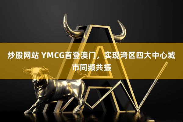 炒股网站 YMCG首登澳门，实现湾区四大中心城市同频共振