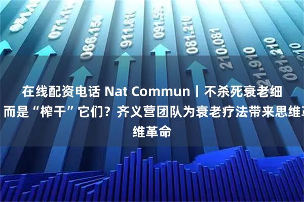在线配资电话 Nat Commun丨不杀死衰老细胞，而是“榨干”它们？齐义营团队为衰老疗法带来思维革命