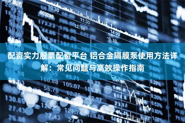 配资实力股票配资平台 铝合金隔膜泵使用方法详解：常见问题与高效操作指南